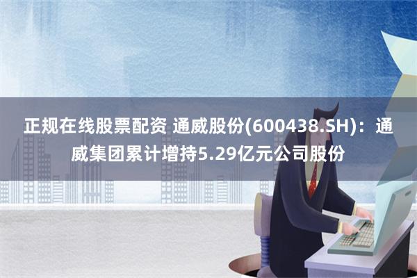 正规在线股票配资 通威股份(600438.SH)：通威集团累计增持5.29亿元公司股份