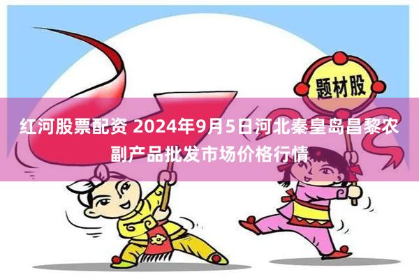 红河股票配资 2024年9月5日河北秦皇岛昌黎农副产品批发市场价格行情