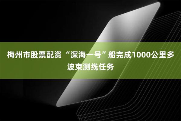 梅州市股票配资 “深海一号”船完成1000公里多波束测线任务