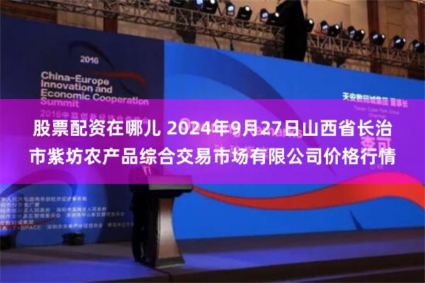 股票配资在哪儿 2024年9月27日山西省长治市紫坊农产品综合交易市场有限公司价格行情