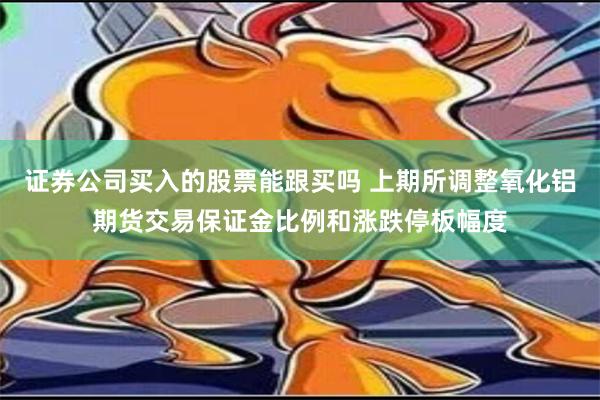 证券公司买入的股票能跟买吗 上期所调整氧化铝期货交易保证金比例和涨跌停板幅度