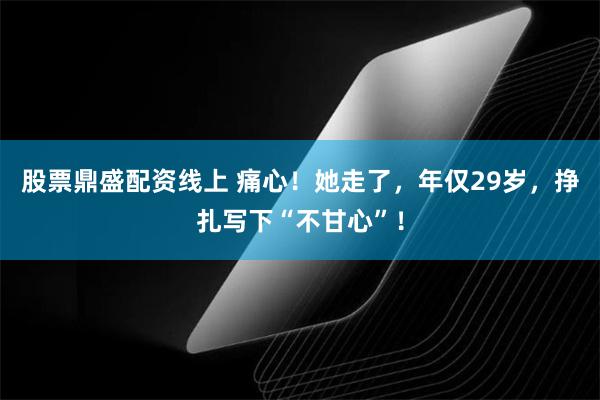 股票鼎盛配资线上 痛心！她走了，年仅29岁，挣扎写下“不甘心”！