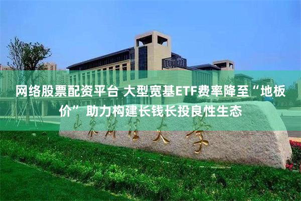 网络股票配资平台 大型宽基ETF费率降至“地板价” 助力构建长钱长投良性生态