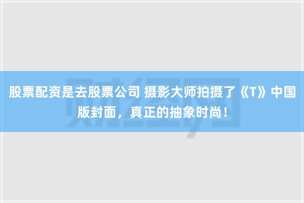 股票配资是去股票公司 摄影大师拍摄了《T》中国版封面，真正的抽象时尚！