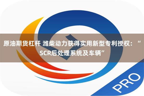 原油期货杠杆 潍柴动力获得实用新型专利授权：“SCR后处理系统及车辆”