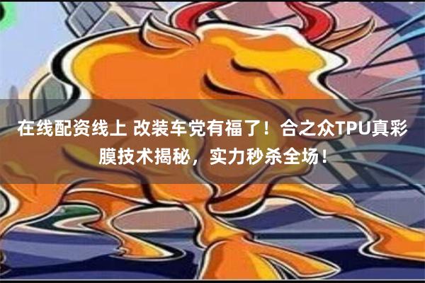 在线配资线上 改装车党有福了！合之众TPU真彩膜技术揭秘，实力秒杀全场！