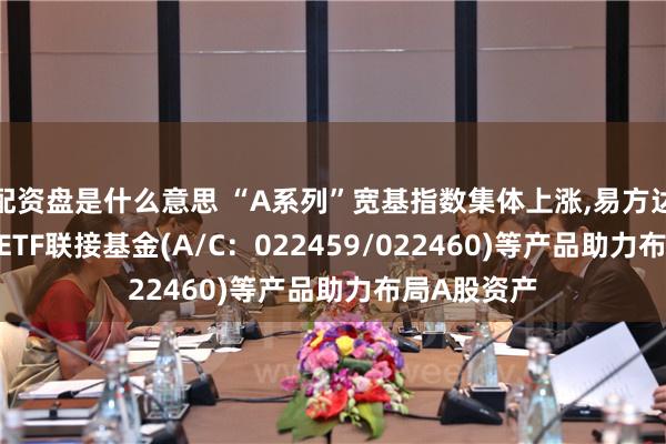 配资盘是什么意思 “A系列”宽基指数集体上涨,易方达中证A500ETF联接基金(A/C：022459/022460)等产品助力布局A股资产