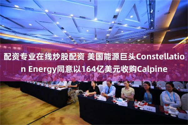 配资专业在线炒股配资 美国能源巨头Constellation Energy同意以164亿美元收购Calpine