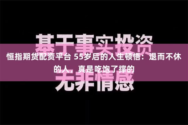 恒指期货配资平台 55岁后的人生顿悟：退而不休的人，真是吃饱了撑的