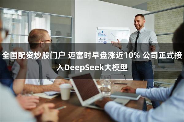 全国配资炒股门户 迈富时早盘涨近10% 公司正式接入DeepSeek大模型